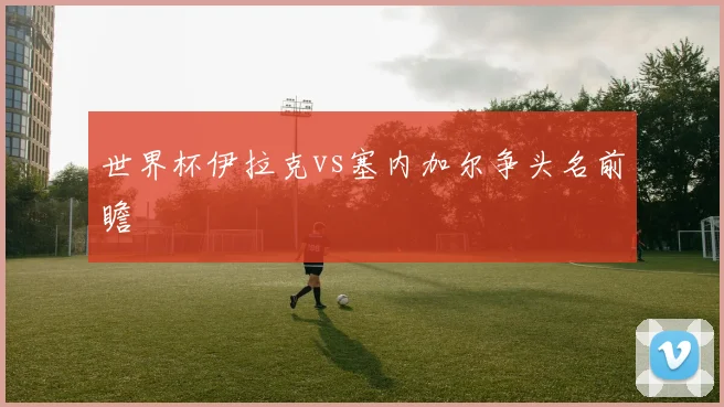 世界杯伊拉克vs塞内加尔争头名前瞻