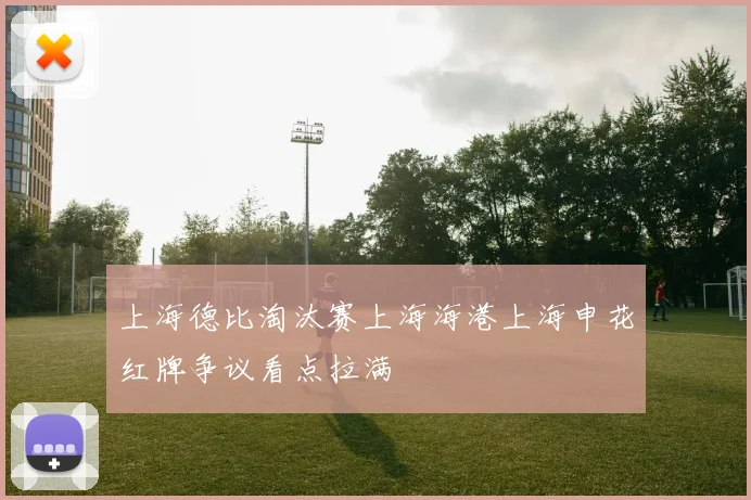 上海德比淘汰赛上海海港上海申花红牌争议看点拉满