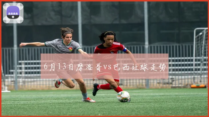 6月13日摩洛哥vs巴西让球走势