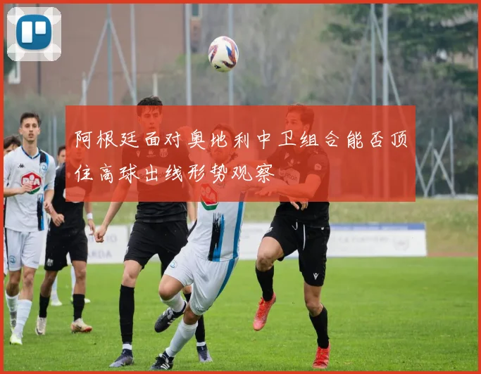 阿根廷面对奥地利中卫组合能否顶住高球出线形势观察