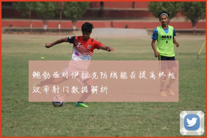 鲍勃面对伊拉克防线能否提高终结效率射门数据解析