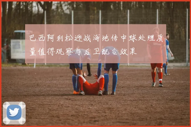 巴西阿利松迎战海地传中球处理质量值得观察与后卫配合效果