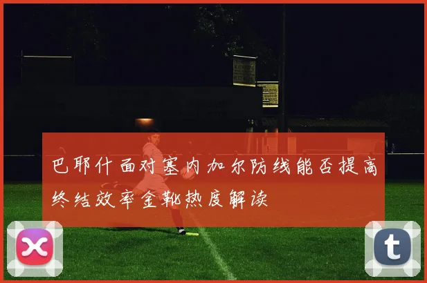 巴耶什面对塞内加尔防线能否提高终结效率金靴热度解读