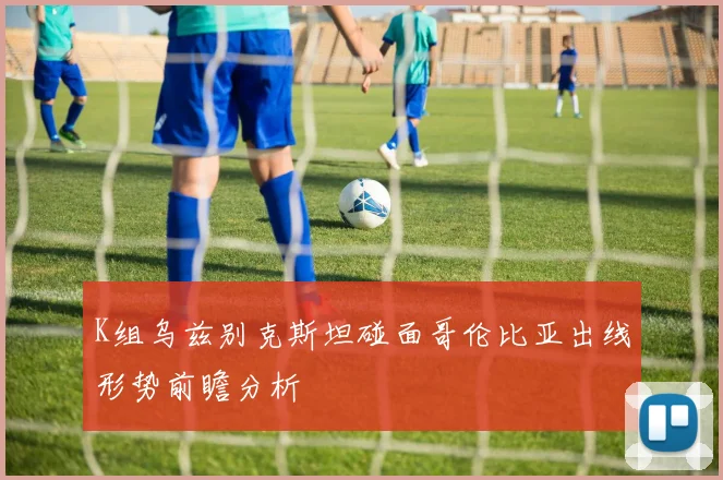 K组乌兹别克斯坦碰面哥伦比亚出线形势前瞻分析