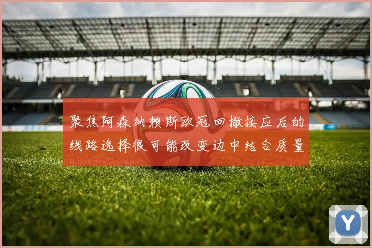 聚焦阿森纳赖斯欧冠回撤接应后的线路选择很可能改变边中结合质量