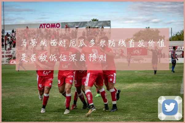 马蒂纳面对厄瓜多尔防线首发价值是否被低估深度预测