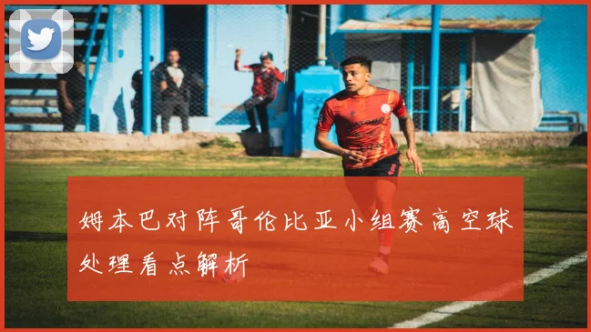姆本巴对阵哥伦比亚小组赛高空球处理看点解析