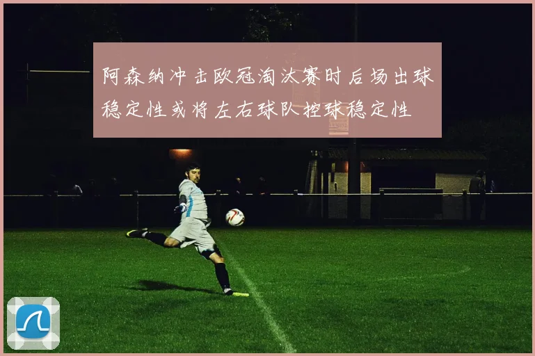 阿森纳冲击欧冠淘汰赛时后场出球稳定性或将左右球队控球稳定性