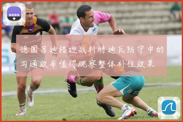 德国吕迪格迎战科特迪瓦防守中的沟通效率值得观察整体补位效果