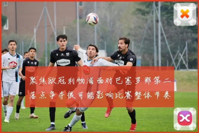 聚焦欧冠利物浦面对巴塞罗那第二落点争夺很可能影响比赛整体节奏