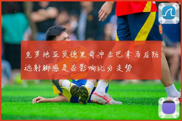 克罗地亚莫德里奇冲击巴拿马后防远射脚感是否影响比分走势