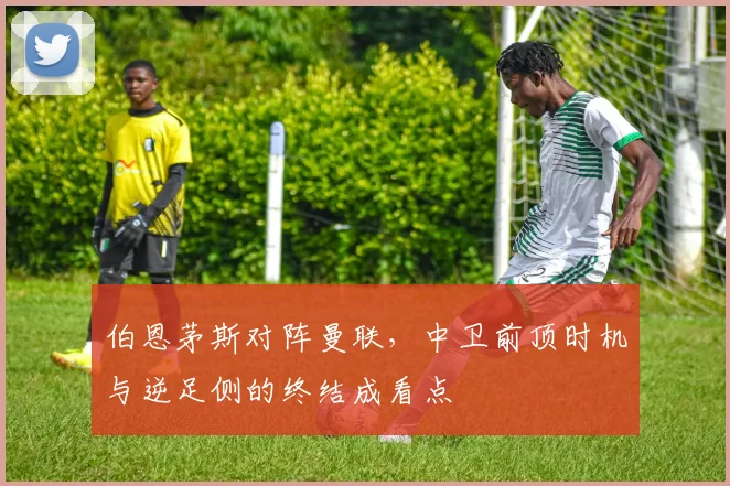 伯恩茅斯对阵曼联，中卫前顶时机与逆足侧的终结成看点