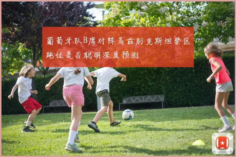 葡萄牙队B席对阵乌兹别克斯坦禁区跑位是否聪明深度预测
