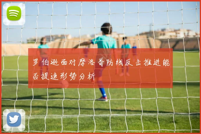 罗伯逊面对摩洛哥防线反击推进能否提速形势分析