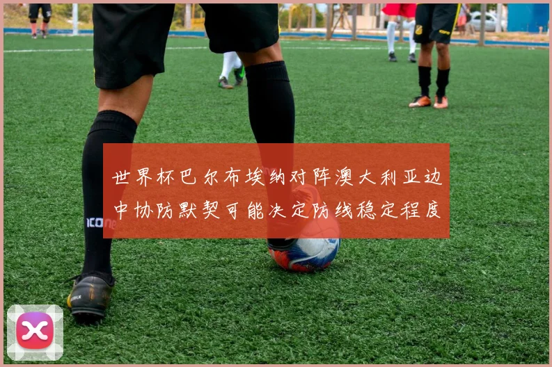 世界杯巴尔布埃纳对阵澳大利亚边中协防默契可能决定防线稳定程度
