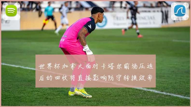 世界杯加拿大面对卡塔尔前场压迫后的回收将直接影响防守转换效率