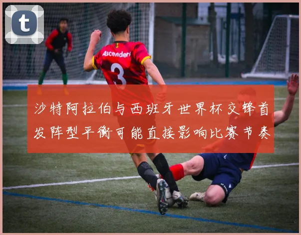 沙特阿拉伯与西班牙世界杯交锋首发阵型平衡可能直接影响比赛节奏