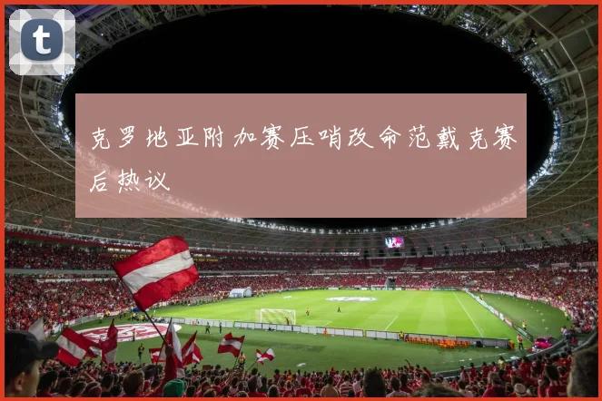 克罗地亚附加赛压哨改命范戴克赛后热议