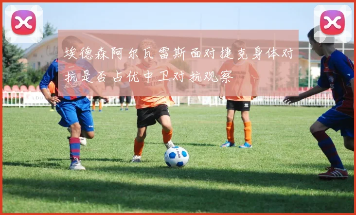 埃德森阿尔瓦雷斯面对捷克身体对抗是否占优中卫对抗观察