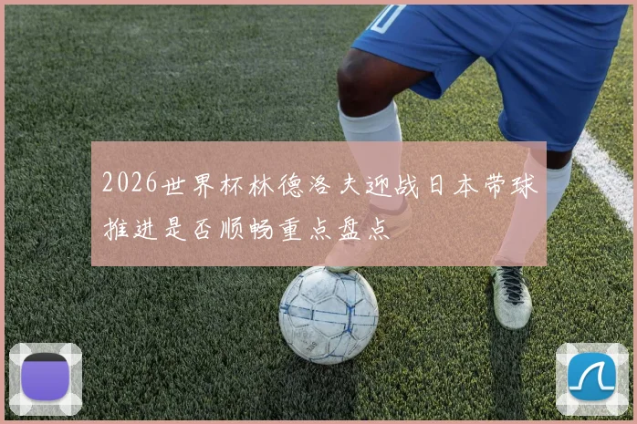 2026世界杯林德洛夫迎战日本带球推进是否顺畅重点盘点