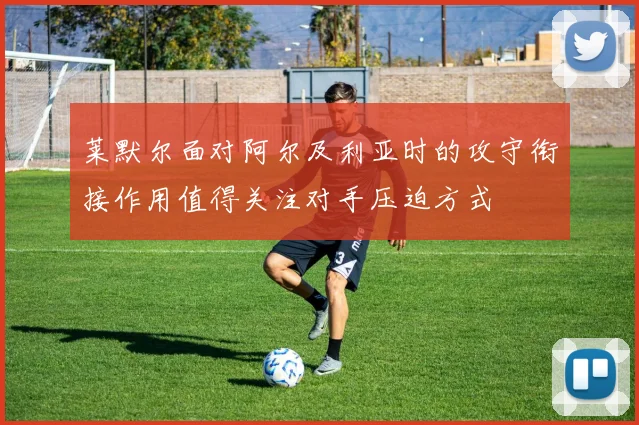 莱默尔面对阿尔及利亚时的攻守衔接作用值得关注对手压迫方式