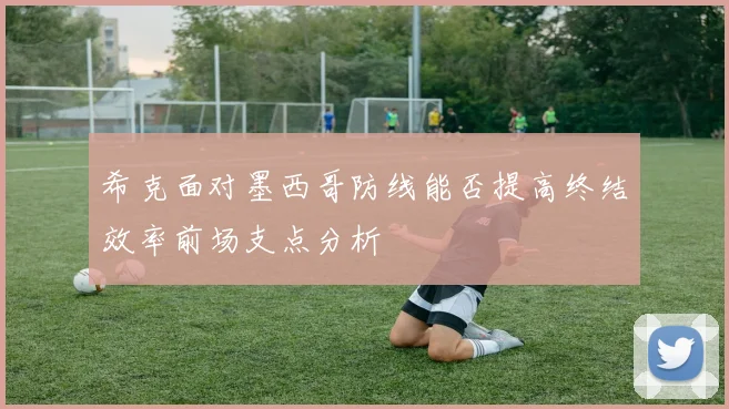 希克面对墨西哥防线能否提高终结效率前场支点分析