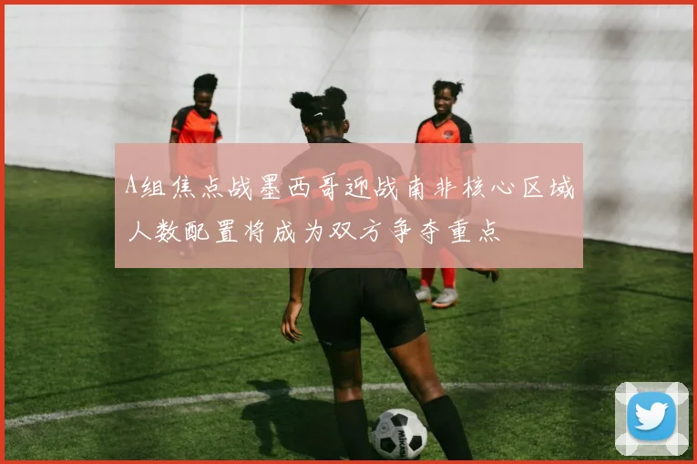 A组焦点战墨西哥迎战南非核心区域人数配置将成为双方争夺重点