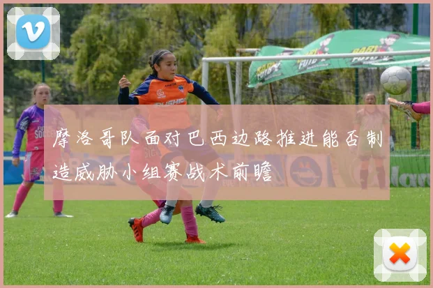 摩洛哥队面对巴西边路推进能否制造威胁小组赛战术前瞻