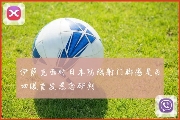 伊萨克面对日本防线射门脚感是否回暖首发悬念研判