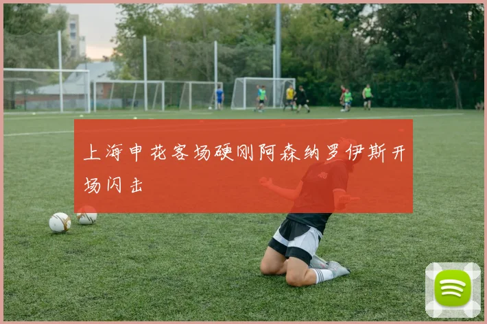 上海申花客场硬刚阿森纳罗伊斯开场闪击