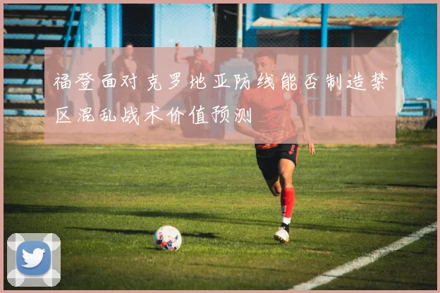 福登面对克罗地亚防线能否制造禁区混乱战术价值预测