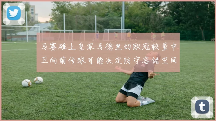 马赛碰上皇家马德里的欧冠较量中卫向前传球可能决定防守容错空间