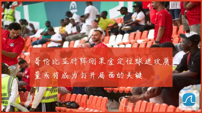 哥伦比亚对阵刚果金定位球进攻质量或将成为打开局面的关键