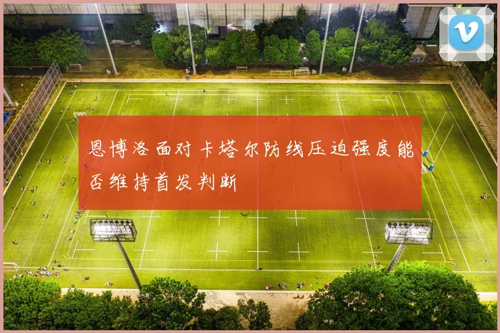 恩博洛面对卡塔尔防线压迫强度能否维持首发判断
