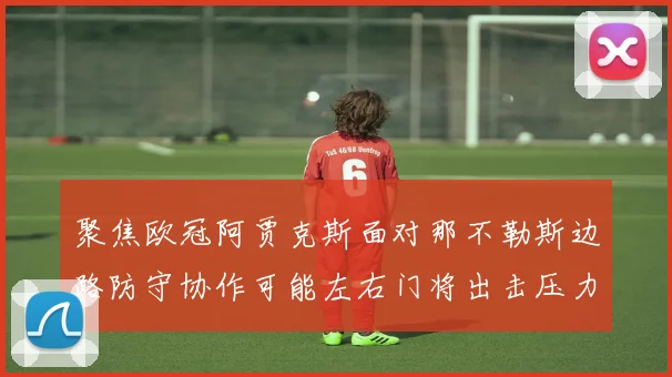 聚焦欧冠阿贾克斯面对那不勒斯边路防守协作可能左右门将出击压力
